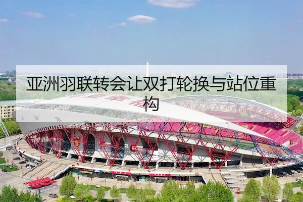 亚洲羽联转会让双打轮换与站位重构